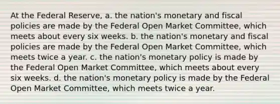 At the Federal Reserve, a. the nation's monetary and fiscal policies are made by the Federal Open Market Committee, which meets about every six weeks. b. the nation's monetary and fiscal policies are made by the Federal Open Market Committee, which meets twice a year. c. the nation's <a href='https://www.questionai.com/knowledge/kEE0G7Llsx-monetary-policy' class='anchor-knowledge'>monetary policy</a> is made by the Federal Open Market Committee, which meets about every six weeks. d. the nation's monetary policy is made by the Federal Open Market Committee, which meets twice a year.