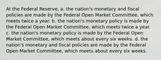 At the Federal Reserve, a. the nation's monetary and fiscal policies are made by the Federal Open Market Committee, which meets twice a year. b. the nation's monetary policy is made by the Federal Open Market Committee, which meets twice a year. c. the nation's monetary policy is made by the Federal Open Market Committee, which meets about every six weeks. d. the nation's monetary and fiscal policies are made by the Federal Open Market Committee, which meets about every six weeks.