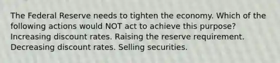 The Federal Reserve needs to tighten the economy. Which of the following actions would NOT act to achieve this purpose? Increasing discount rates. Raising the reserve requirement. Decreasing discount rates. Selling securities.