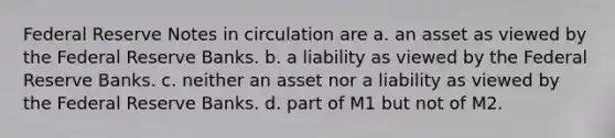 Federal Reserve Notes in circulation are a. an asset as viewed by the Federal Reserve Banks. b. a liability as viewed by the Federal Reserve Banks. c. neither an asset nor a liability as viewed by the Federal Reserve Banks. d. part of M1 but not of M2.