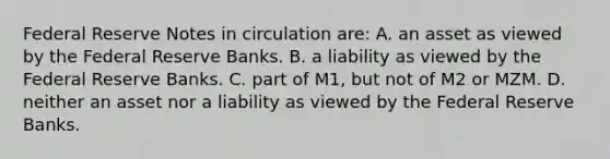 Federal Reserve Notes in circulation are: A. an asset as viewed by the Federal Reserve Banks. B. a liability as viewed by the Federal Reserve Banks. C. part of M1, but not of M2 or MZM. D. neither an asset nor a liability as viewed by the Federal Reserve Banks.