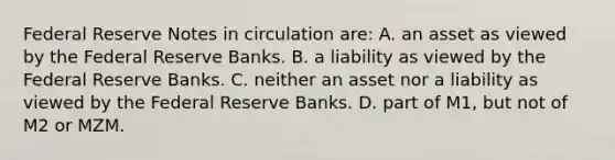 Federal Reserve Notes in circulation are: A. an asset as viewed by the Federal Reserve Banks. B. a liability as viewed by the Federal Reserve Banks. C. neither an asset nor a liability as viewed by the Federal Reserve Banks. D. part of M1, but not of M2 or MZM.