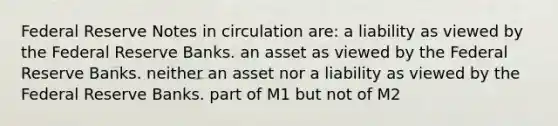 Federal Reserve Notes in circulation are: a liability as viewed by the Federal Reserve Banks. an asset as viewed by the Federal Reserve Banks. neither an asset nor a liability as viewed by the Federal Reserve Banks. part of M1 but not of M2