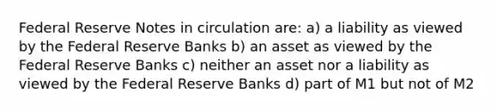 Federal Reserve Notes in circulation are: a) a liability as viewed by the Federal Reserve Banks b) an asset as viewed by the Federal Reserve Banks c) neither an asset nor a liability as viewed by the Federal Reserve Banks d) part of M1 but not of M2