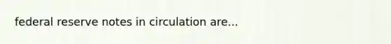 federal reserve notes in circulation are...