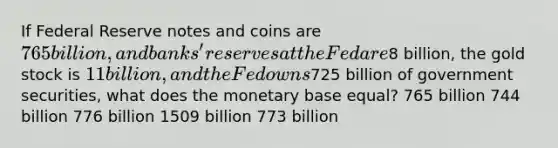 If Federal Reserve notes and coins are 765 billion, and banks' reserves at the Fed are8 billion, the gold stock is 11 billion, and the Fed owns725 billion of government securities, what does the monetary base equal? 765 billion 744 billion 776 billion 1509 billion 773 billion