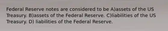 Federal Reserve notes are considered to be A)assets of the US Treasury. B)assets of the Federal Reserve. C)liabilities of the US Treasury. D) liabilities of the Federal Reserve.