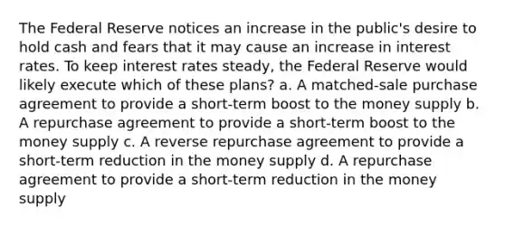 The Federal Reserve notices an increase in the public's desire to hold cash and fears that it may cause an increase in interest rates. To keep interest rates steady, the Federal Reserve would likely execute which of these plans? a. A matched-sale purchase agreement to provide a short-term boost to the money supply b. A repurchase agreement to provide a short-term boost to the money supply c. A reverse repurchase agreement to provide a short-term reduction in the money supply d. A repurchase agreement to provide a short-term reduction in the money supply