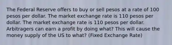 The Federal Reserve offers to buy or sell pesos at a rate of 100 pesos per dollar. The market exchange rate is 110 pesos per dollar. The market exchange rate is 110 pesos per dollar. Arbitragers can earn a profit by doing what? This will cause the money supply of the US to what? (Fixed Exchange Rate)