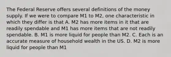 The Federal Reserve offers several definitions of the money supply. If we were to compare M1 to M2, one characteristic in which they differ is that A. M2 has more items in it that are readily spendable and M1 has more items that are not readily spendable. B. M1 is more liquid for people than M2. C. Each is an accurate measure of household wealth in the US. D. M2 is more liquid for people than M1