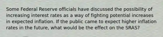 Some Federal Reserve officials have discussed the possibility of increasing interest rates as a way of fighting potential increases in expected inflation. If the public came to expect higher inflation rates in the future, what would be the effect on the SRAS?