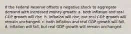 If the Federal Reserve offsets a negative shock to aggregate demand with increased money growth: a. both inflation and real GDP growth will rise. b. inflation will rise, but real GDP growth will remain unchanged. c. both inflation and real GDP growth will fall. d. inflation will fall, but real GDP growth will remain unchanged.