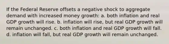 If the Federal Reserve offsets a negative shock to aggregate demand with increased money growth: a. both inflation and real GDP growth will rise. b. inflation will rise, but real GDP growth will remain unchanged. c. both inflation and real GDP growth will fall. d. inflation will fall, but real GDP growth will remain unchanged.