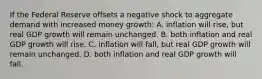 If the Federal Reserve offsets a negative shock to aggregate demand with increased money growth: A. inflation will rise, but real GDP growth will remain unchanged. B. both inflation and real GDP growth will rise. C. inflation will fall, but real GDP growth will remain unchanged. D. both inflation and real GDP growth will fall.