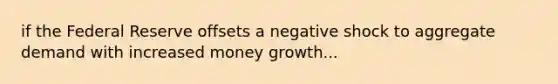 if the Federal Reserve offsets a negative shock to aggregate demand with increased money growth...