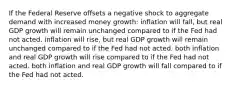 If the Federal Reserve offsets a negative shock to aggregate demand with increased money growth: inflation will fall, but real GDP growth will remain unchanged compared to if the Fed had not acted. inflation will rise, but real GDP growth will remain unchanged compared to if the Fed had not acted. both inflation and real GDP growth will rise compared to if the Fed had not acted. both inflation and real GDP growth will fall compared to if the Fed had not acted.