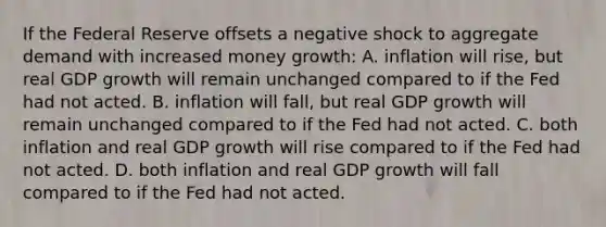 If the Federal Reserve offsets a negative shock to aggregate demand with increased money growth: A. inflation will rise, but real GDP growth will remain unchanged compared to if the Fed had not acted. B. inflation will fall, but real GDP growth will remain unchanged compared to if the Fed had not acted. C. both inflation and real GDP growth will rise compared to if the Fed had not acted. D. both inflation and real GDP growth will fall compared to if the Fed had not acted.