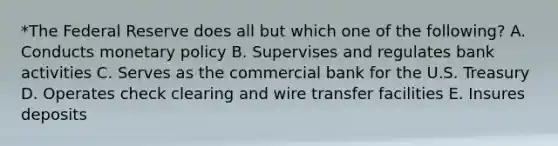 *The Federal Reserve does all but which one of the following? A. Conducts monetary policy B. Supervises and regulates bank activities C. Serves as the commercial bank for the U.S. Treasury D. Operates check clearing and wire transfer facilities E. Insures deposits