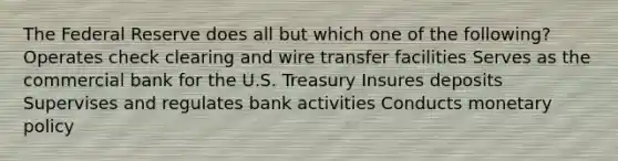 The Federal Reserve does all but which one of the following? Operates check clearing and wire transfer facilities Serves as the commercial bank for the U.S. Treasury Insures deposits Supervises and regulates bank activities Conducts monetary policy