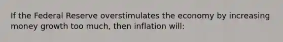 If the Federal Reserve overstimulates the economy by increasing money growth too much, then inflation will: