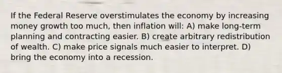 If the Federal Reserve overstimulates the economy by increasing money growth too much, then inflation will: A) make long-term planning and contracting easier. B) create arbitrary redistribution of wealth. C) make price signals much easier to interpret. D) bring the economy into a recession.