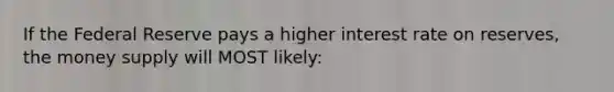 If the Federal Reserve pays a higher interest rate on reserves, the money supply will MOST likely: