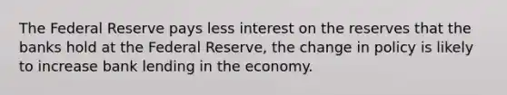 The Federal Reserve pays less interest on the reserves that the banks hold at the Federal Reserve, the change in policy is likely to increase bank lending in the economy.