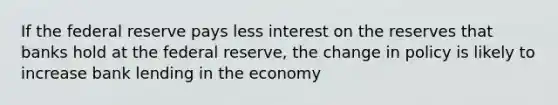 If the federal reserve pays less interest on the reserves that banks hold at the federal reserve, the change in policy is likely to increase bank lending in the economy