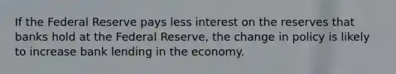 If the Federal Reserve pays less interest on the reserves that banks hold at the Federal Reserve, the change in policy is likely to increase bank lending in the economy.