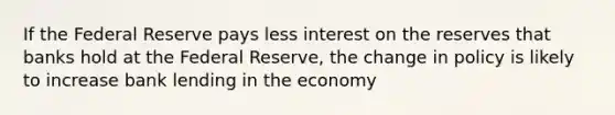 If the Federal Reserve pays less interest on the reserves that banks hold at the Federal Reserve, the change in policy is likely to increase bank lending in the economy