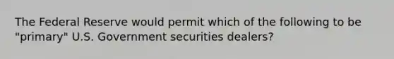 The Federal Reserve would permit which of the following to be "primary" U.S. Government securities dealers?