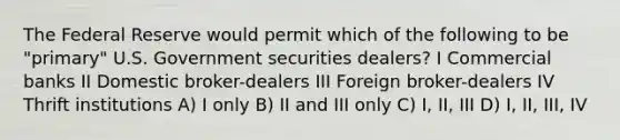 The Federal Reserve would permit which of the following to be "primary" U.S. Government securities dealers? I Commercial banks II Domestic broker-dealers III Foreign broker-dealers IV Thrift institutions A) I only B) II and III only C) I, II, III D) I, II, III, IV