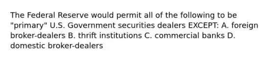 The Federal Reserve would permit all of the following to be "primary" U.S. Government securities dealers EXCEPT: A. foreign broker-dealers B. thrift institutions C. commercial banks D. domestic broker-dealers