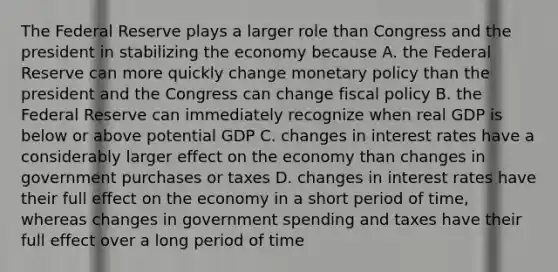 The Federal Reserve plays a larger role than Congress and the president in stabilizing the economy because A. the Federal Reserve can more quickly change monetary policy than the president and the Congress can change fiscal policy B. the Federal Reserve can immediately recognize when real GDP is below or above potential GDP C. changes in interest rates have a considerably larger effect on the economy than changes in government purchases or taxes D. changes in interest rates have their full effect on the economy in a short period of time, whereas changes in government spending and taxes have their full effect over a long period of time