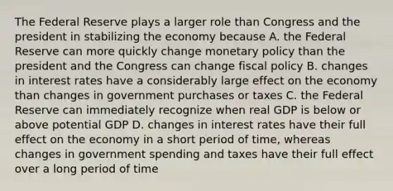 The Federal Reserve plays a larger role than Congress and the president in stabilizing the economy because A. the Federal Reserve can more quickly change <a href='https://www.questionai.com/knowledge/kEE0G7Llsx-monetary-policy' class='anchor-knowledge'>monetary policy</a> than the president and the Congress can change <a href='https://www.questionai.com/knowledge/kPTgdbKdvz-fiscal-policy' class='anchor-knowledge'>fiscal policy</a> B. changes in interest rates have a considerably large effect on the economy than changes in government purchases or taxes C. the Federal Reserve can immediately recognize when real GDP is below or above potential GDP D. changes in interest rates have their full effect on the economy in a short period of time, whereas changes in government spending and taxes have their full effect over a long period of time