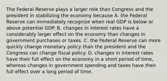 The Federal Reserve plays a larger role than Congress and the president in stabilizing the economy because A. the Federal Reserve can immediately recognize when real GDP is below or above potential GDP. B. changes in interest rates have a considerably larger effect on the economy than changes in government purchases or taxes. C. the Federal Reserve can more quickly change monetary policy than the president and the Congress can change fiscal policy. D. changes in interest rates have their full effect on the economy in a short period of​ time, whereas changes in government spending and taxes have their full effect over a long period of time.