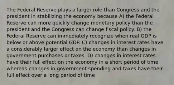 The Federal Reserve plays a larger role than Congress and the president in stabilizing the economy because A) the Federal Reserve can more quickly change monetary policy than the president and the Congress can change fiscal policy. B) the Federal Reserve can immediately recognize when real GDP is below or above potential GDP. C) changes in interest rates have a considerably larger effect on the economy than changes in government purchases or taxes. D) changes in interest rates have their full effect on the economy in a short period of time, whereas changes in government spending and taxes have their full effect over a long period of time