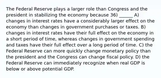 The Federal Reserve plays a larger role than Congress and the president in stabilizing the economy because 36) ______ A) changes in interest rates have a considerably larger effect on the economy than changes in government purchases or taxes. B) changes in interest rates have their full effect on the economy in a short period of time, whereas changes in government spending and taxes have their full effect over a long period of time. C) the Federal Reserve can more quickly change <a href='https://www.questionai.com/knowledge/kEE0G7Llsx-monetary-policy' class='anchor-knowledge'>monetary policy</a> than the president and the Congress can change <a href='https://www.questionai.com/knowledge/kPTgdbKdvz-fiscal-policy' class='anchor-knowledge'>fiscal policy</a>. D) the Federal Reserve can immediately recognize when real GDP is below or above potential GDP.