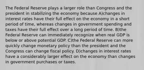 The Federal Reserve plays a larger role than Congress and the president in stabilizing the economy because A)changes in interest rates have their full effect on the economy in a short period of time, whereas changes in government spending and taxes have their full effect over a long period of time. B)the Federal Reserve can immediately recognize when real GDP is below or above potential GDP. C)the Federal Reserve can more quickly change monetary policy than the president and the Congress can change fiscal policy. D)changes in interest rates have a considerably larger effect on the economy than changes in government purchases or taxes.