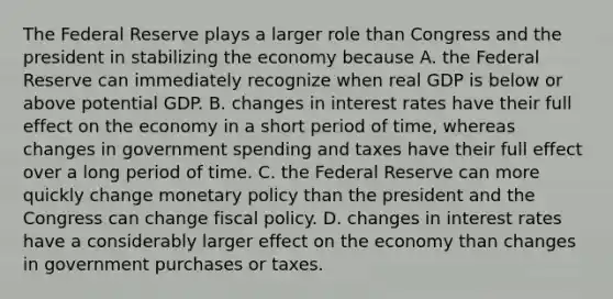 The Federal Reserve plays a larger role than Congress and the president in stabilizing the economy because A. the Federal Reserve can immediately recognize when real GDP is below or above potential GDP. B. changes in interest rates have their full effect on the economy in a short period of​ time, whereas changes in government spending and taxes have their full effect over a long period of time. C. the Federal Reserve can more quickly change monetary policy than the president and the Congress can change fiscal policy. D. changes in interest rates have a considerably larger effect on the economy than changes in government purchases or taxes.