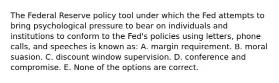 The Federal Reserve policy tool under which the Fed attempts to bring psychological pressure to bear on individuals and institutions to conform to the Fed's policies using letters, phone calls, and speeches is known as: A. margin requirement. B. moral suasion. C. discount window supervision. D. conference and compromise. E. None of the options are correct.