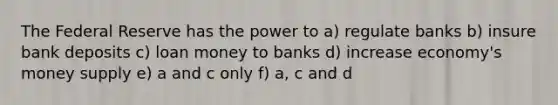 The Federal Reserve has the power to a) regulate banks b) insure bank deposits c) loan money to banks d) increase economy's money supply e) a and c only f) a, c and d