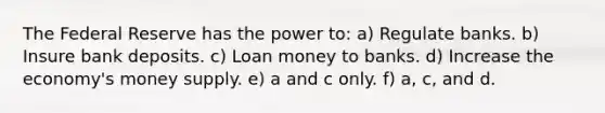 The Federal Reserve has the power to: a) Regulate banks. b) Insure bank deposits. c) Loan money to banks. d) Increase the economy's money supply. e) a and c only. f) a, c, and d.