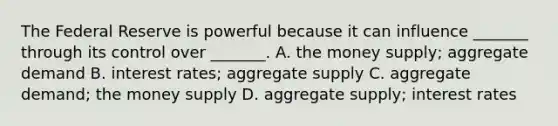 The Federal Reserve is powerful because it can influence _______ through its control over _______. A. the money supply; aggregate demand B. interest rates; aggregate supply C. aggregate demand; the money supply D. aggregate supply; interest rates