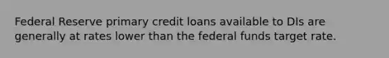 Federal Reserve primary credit loans available to DIs are generally at rates lower than the federal funds target rate.