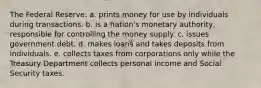 The Federal Reserve: a. prints money for use by individuals during transactions. b. is a nation's monetary authority, responsible for controlling the money supply. c. issues government debt. d. makes loans and takes deposits from individuals. e. collects taxes from corporations only while the Treasury Department collects personal income and Social Security taxes.