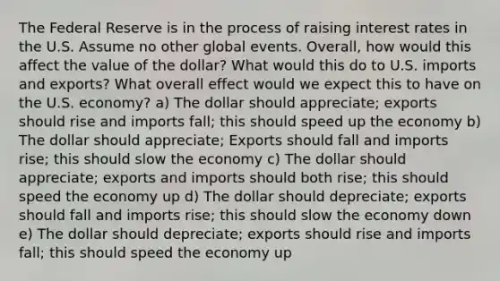 The Federal Reserve is in the process of raising interest rates in the U.S. Assume no other global events. Overall, how would this affect the value of the dollar? What would this do to U.S. imports and exports? What overall effect would we expect this to have on the U.S. economy? a) The dollar should appreciate; exports should rise and imports fall; this should speed up the economy b) The dollar should appreciate; Exports should fall and imports rise; this should slow the economy c) The dollar should appreciate; exports and imports should both rise; this should speed the economy up d) The dollar should depreciate; exports should fall and imports rise; this should slow the economy down e) The dollar should depreciate; exports should rise and imports fall; this should speed the economy up