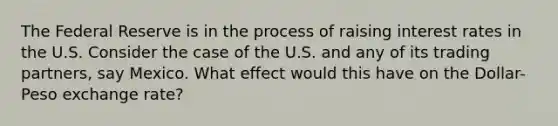 The Federal Reserve is in the process of raising interest rates in the U.S. Consider the case of the U.S. and any of its trading partners, say Mexico. What effect would this have on the Dollar-Peso exchange rate?