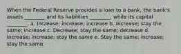 When the Federal Reserve provides a loan to a bank, the bank's assets ________ and its liabilities ________, while its capital ________. a. Increase; increase; increase b. Increase; stay the same; increase c. Decrease; stay the same; decrease d. Increase; increase; stay the same e. Stay the same; increase; stay the same