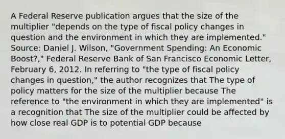 A Federal Reserve publication argues that the size of the multiplier​ "depends on the type of fiscal policy changes in question and the environment in which they are​ implemented." ​Source: Daniel J.​ Wilson, "Government​ Spending: An Economic​ Boost?," Federal Reserve Bank of San Francisco Economic Letter​, February​ 6, 2012. In referring to ​"the type of fiscal policy changes in​ question," the author recognizes that The type of policy matters for the size of the multiplier because The reference to​ "the environment in which they are​ implemented" is a recognition that The size of the multiplier could be affected by how close real GDP is to potential GDP because